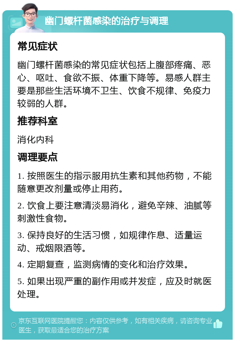 幽门螺杆菌感染的治疗与调理 常见症状 幽门螺杆菌感染的常见症状包括上腹部疼痛、恶心、呕吐、食欲不振、体重下降等。易感人群主要是那些生活环境不卫生、饮食不规律、免疫力较弱的人群。 推荐科室 消化内科 调理要点 1. 按照医生的指示服用抗生素和其他药物，不能随意更改剂量或停止用药。 2. 饮食上要注意清淡易消化，避免辛辣、油腻等刺激性食物。 3. 保持良好的生活习惯，如规律作息、适量运动、戒烟限酒等。 4. 定期复查，监测病情的变化和治疗效果。 5. 如果出现严重的副作用或并发症，应及时就医处理。