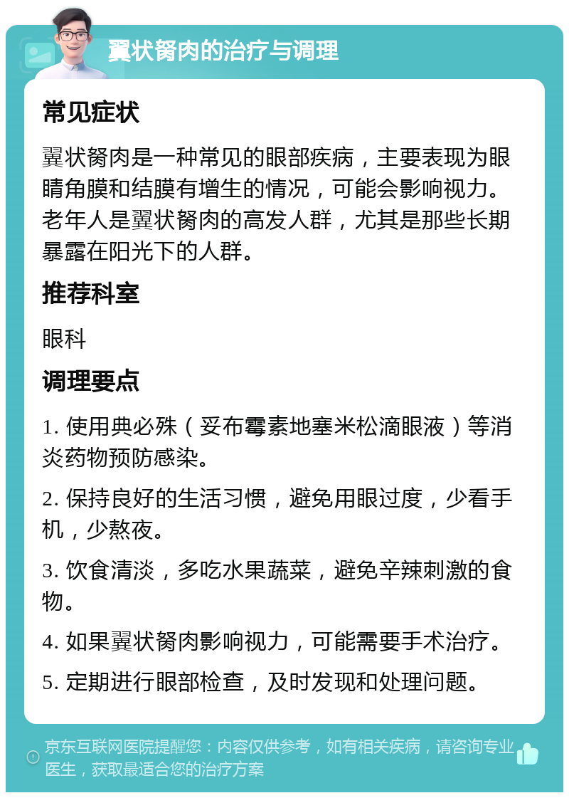 翼状胬肉的治疗与调理 常见症状 翼状胬肉是一种常见的眼部疾病，主要表现为眼睛角膜和结膜有增生的情况，可能会影响视力。老年人是翼状胬肉的高发人群，尤其是那些长期暴露在阳光下的人群。 推荐科室 眼科 调理要点 1. 使用典必殊（妥布霉素地塞米松滴眼液）等消炎药物预防感染。 2. 保持良好的生活习惯，避免用眼过度，少看手机，少熬夜。 3. 饮食清淡，多吃水果蔬菜，避免辛辣刺激的食物。 4. 如果翼状胬肉影响视力，可能需要手术治疗。 5. 定期进行眼部检查，及时发现和处理问题。