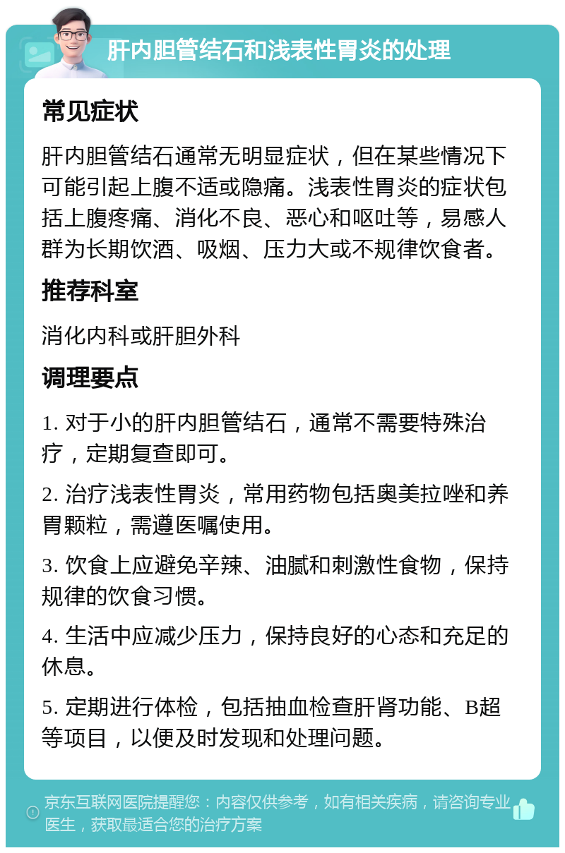 肝内胆管结石和浅表性胃炎的处理 常见症状 肝内胆管结石通常无明显症状，但在某些情况下可能引起上腹不适或隐痛。浅表性胃炎的症状包括上腹疼痛、消化不良、恶心和呕吐等，易感人群为长期饮酒、吸烟、压力大或不规律饮食者。 推荐科室 消化内科或肝胆外科 调理要点 1. 对于小的肝内胆管结石，通常不需要特殊治疗，定期复查即可。 2. 治疗浅表性胃炎，常用药物包括奥美拉唑和养胃颗粒，需遵医嘱使用。 3. 饮食上应避免辛辣、油腻和刺激性食物，保持规律的饮食习惯。 4. 生活中应减少压力，保持良好的心态和充足的休息。 5. 定期进行体检，包括抽血检查肝肾功能、B超等项目，以便及时发现和处理问题。