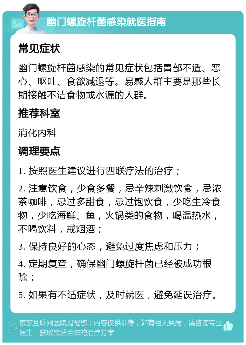 幽门螺旋杆菌感染就医指南 常见症状 幽门螺旋杆菌感染的常见症状包括胃部不适、恶心、呕吐、食欲减退等。易感人群主要是那些长期接触不洁食物或水源的人群。 推荐科室 消化内科 调理要点 1. 按照医生建议进行四联疗法的治疗； 2. 注意饮食，少食多餐，忌辛辣刺激饮食，忌浓茶咖啡，忌过多甜食，忌过饱饮食，少吃生冷食物，少吃海鲜、鱼，火锅类的食物，喝温热水，不喝饮料，戒烟酒； 3. 保持良好的心态，避免过度焦虑和压力； 4. 定期复查，确保幽门螺旋杆菌已经被成功根除； 5. 如果有不适症状，及时就医，避免延误治疗。