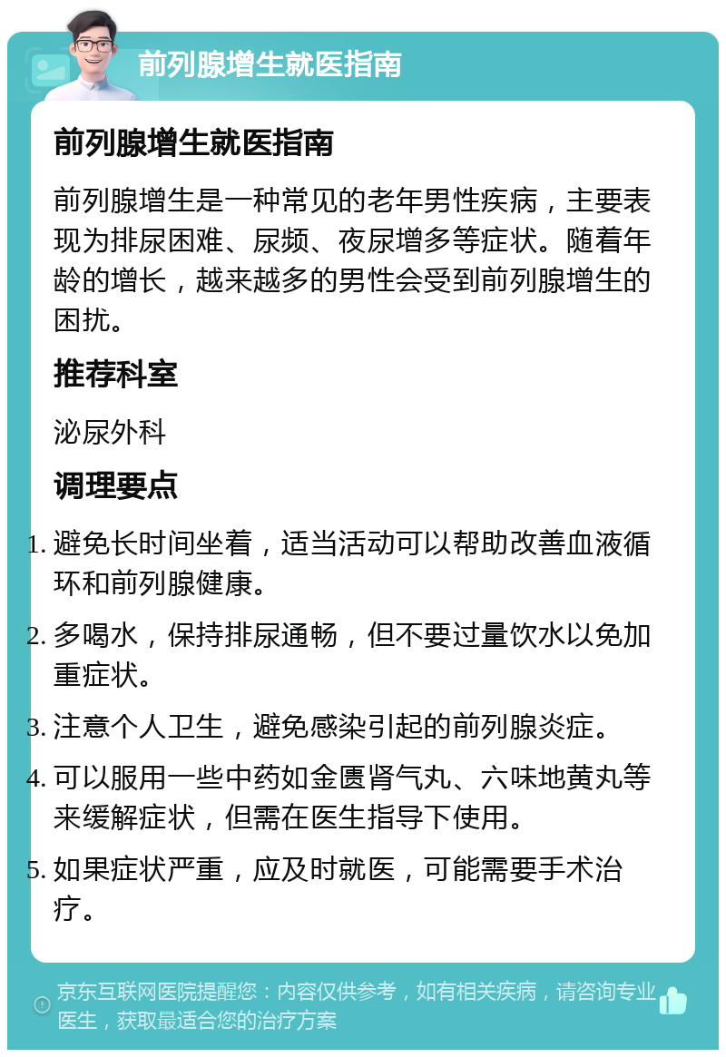 前列腺增生就医指南 前列腺增生就医指南 前列腺增生是一种常见的老年男性疾病，主要表现为排尿困难、尿频、夜尿增多等症状。随着年龄的增长，越来越多的男性会受到前列腺增生的困扰。 推荐科室 泌尿外科 调理要点 避免长时间坐着，适当活动可以帮助改善血液循环和前列腺健康。 多喝水，保持排尿通畅，但不要过量饮水以免加重症状。 注意个人卫生，避免感染引起的前列腺炎症。 可以服用一些中药如金匮肾气丸、六味地黄丸等来缓解症状，但需在医生指导下使用。 如果症状严重，应及时就医，可能需要手术治疗。