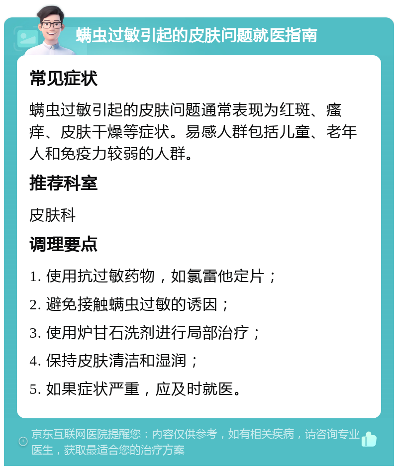 螨虫过敏引起的皮肤问题就医指南 常见症状 螨虫过敏引起的皮肤问题通常表现为红斑、瘙痒、皮肤干燥等症状。易感人群包括儿童、老年人和免疫力较弱的人群。 推荐科室 皮肤科 调理要点 1. 使用抗过敏药物，如氯雷他定片； 2. 避免接触螨虫过敏的诱因； 3. 使用炉甘石洗剂进行局部治疗； 4. 保持皮肤清洁和湿润； 5. 如果症状严重，应及时就医。