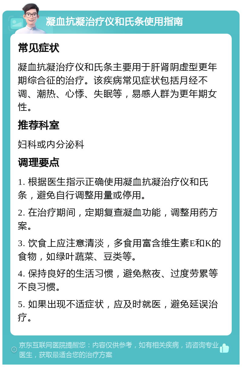 凝血抗凝治疗仪和氏条使用指南 常见症状 凝血抗凝治疗仪和氏条主要用于肝肾阴虚型更年期综合征的治疗。该疾病常见症状包括月经不调、潮热、心悸、失眠等，易感人群为更年期女性。 推荐科室 妇科或内分泌科 调理要点 1. 根据医生指示正确使用凝血抗凝治疗仪和氏条，避免自行调整用量或停用。 2. 在治疗期间，定期复查凝血功能，调整用药方案。 3. 饮食上应注意清淡，多食用富含维生素E和K的食物，如绿叶蔬菜、豆类等。 4. 保持良好的生活习惯，避免熬夜、过度劳累等不良习惯。 5. 如果出现不适症状，应及时就医，避免延误治疗。