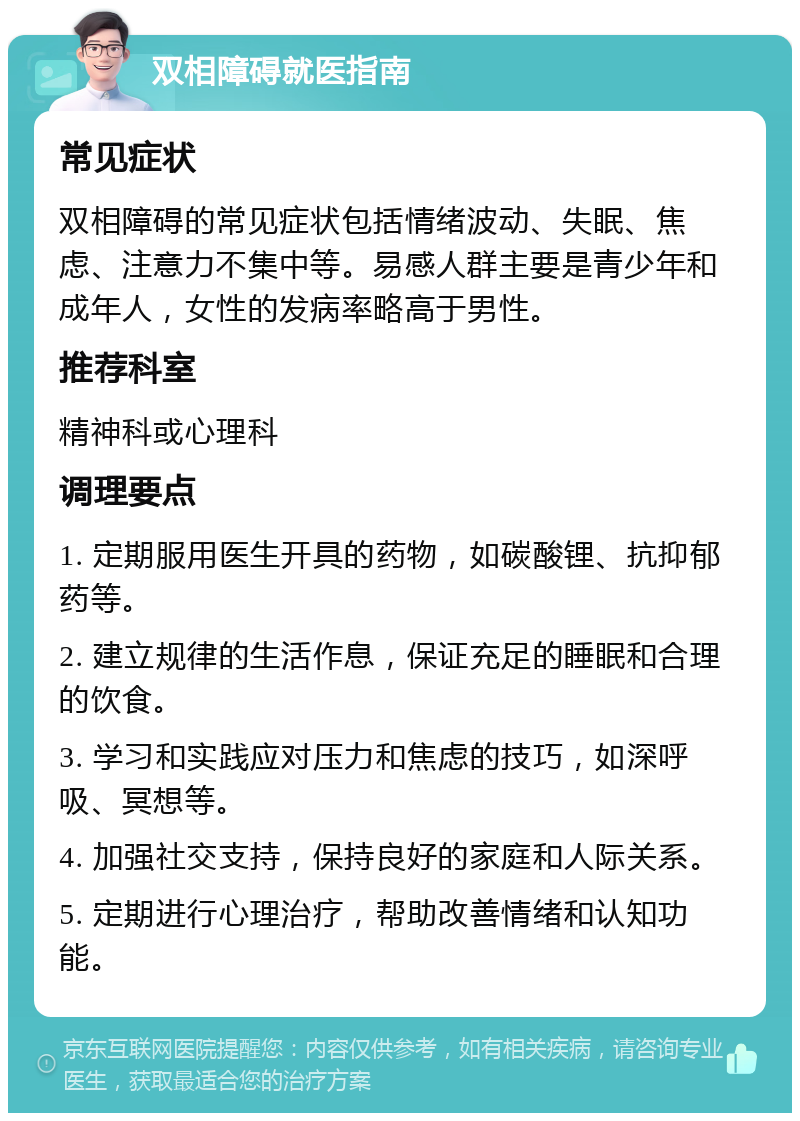 双相障碍就医指南 常见症状 双相障碍的常见症状包括情绪波动、失眠、焦虑、注意力不集中等。易感人群主要是青少年和成年人，女性的发病率略高于男性。 推荐科室 精神科或心理科 调理要点 1. 定期服用医生开具的药物，如碳酸锂、抗抑郁药等。 2. 建立规律的生活作息，保证充足的睡眠和合理的饮食。 3. 学习和实践应对压力和焦虑的技巧，如深呼吸、冥想等。 4. 加强社交支持，保持良好的家庭和人际关系。 5. 定期进行心理治疗，帮助改善情绪和认知功能。