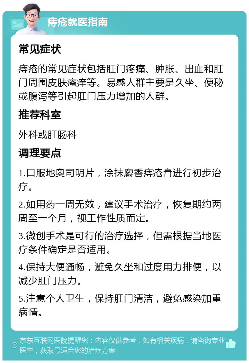 痔疮就医指南 常见症状 痔疮的常见症状包括肛门疼痛、肿胀、出血和肛门周围皮肤瘙痒等。易感人群主要是久坐、便秘或腹泻等引起肛门压力增加的人群。 推荐科室 外科或肛肠科 调理要点 1.口服地奥司明片，涂抹麝香痔疮膏进行初步治疗。 2.如用药一周无效，建议手术治疗，恢复期约两周至一个月，视工作性质而定。 3.微创手术是可行的治疗选择，但需根据当地医疗条件确定是否适用。 4.保持大便通畅，避免久坐和过度用力排便，以减少肛门压力。 5.注意个人卫生，保持肛门清洁，避免感染加重病情。