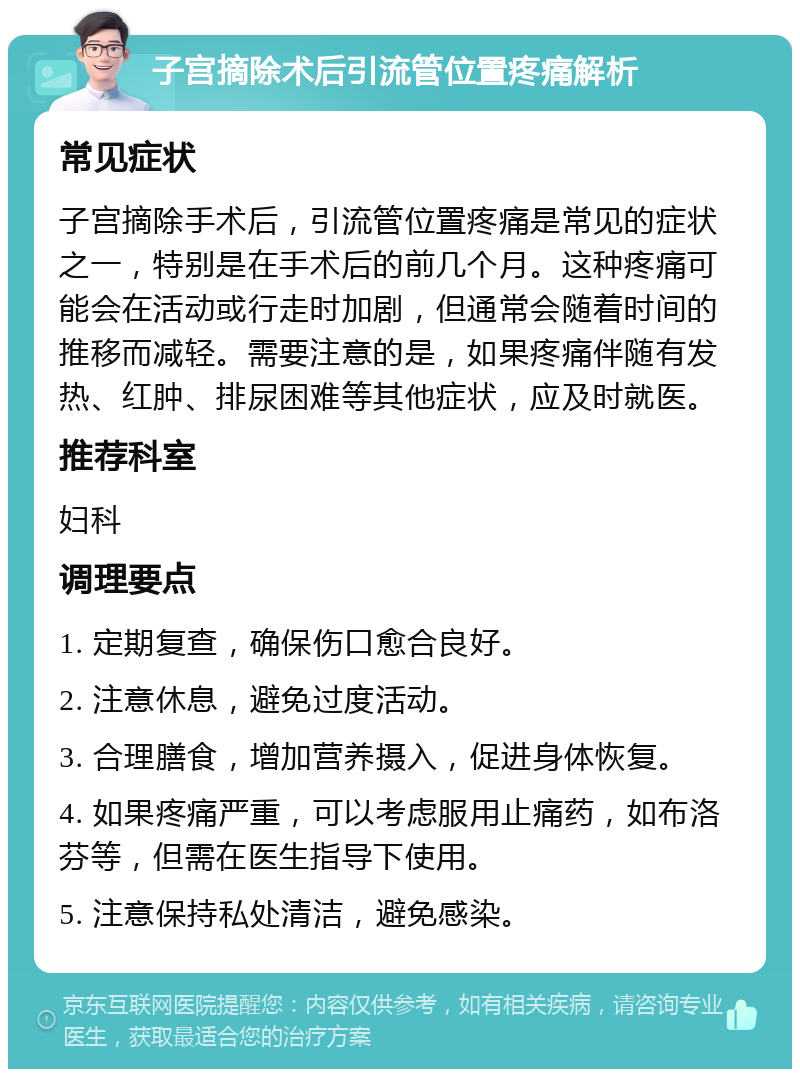 子宫摘除术后引流管位置疼痛解析 常见症状 子宫摘除手术后，引流管位置疼痛是常见的症状之一，特别是在手术后的前几个月。这种疼痛可能会在活动或行走时加剧，但通常会随着时间的推移而减轻。需要注意的是，如果疼痛伴随有发热、红肿、排尿困难等其他症状，应及时就医。 推荐科室 妇科 调理要点 1. 定期复查，确保伤口愈合良好。 2. 注意休息，避免过度活动。 3. 合理膳食，增加营养摄入，促进身体恢复。 4. 如果疼痛严重，可以考虑服用止痛药，如布洛芬等，但需在医生指导下使用。 5. 注意保持私处清洁，避免感染。