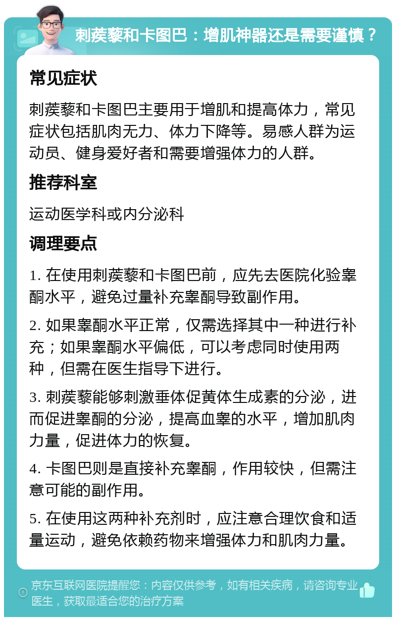 刺蒺藜和卡图巴：增肌神器还是需要谨慎？ 常见症状 刺蒺藜和卡图巴主要用于增肌和提高体力，常见症状包括肌肉无力、体力下降等。易感人群为运动员、健身爱好者和需要增强体力的人群。 推荐科室 运动医学科或内分泌科 调理要点 1. 在使用刺蒺藜和卡图巴前，应先去医院化验睾酮水平，避免过量补充睾酮导致副作用。 2. 如果睾酮水平正常，仅需选择其中一种进行补充；如果睾酮水平偏低，可以考虑同时使用两种，但需在医生指导下进行。 3. 刺蒺藜能够刺激垂体促黄体生成素的分泌，进而促进睾酮的分泌，提高血睾的水平，增加肌肉力量，促进体力的恢复。 4. 卡图巴则是直接补充睾酮，作用较快，但需注意可能的副作用。 5. 在使用这两种补充剂时，应注意合理饮食和适量运动，避免依赖药物来增强体力和肌肉力量。