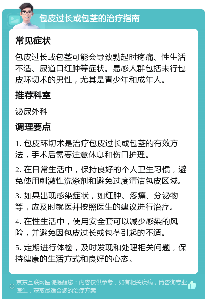 包皮过长或包茎的治疗指南 常见症状 包皮过长或包茎可能会导致勃起时疼痛、性生活不适、尿道口红肿等症状。易感人群包括未行包皮环切术的男性，尤其是青少年和成年人。 推荐科室 泌尿外科 调理要点 1. 包皮环切术是治疗包皮过长或包茎的有效方法，手术后需要注意休息和伤口护理。 2. 在日常生活中，保持良好的个人卫生习惯，避免使用刺激性洗涤剂和避免过度清洁包皮区域。 3. 如果出现感染症状，如红肿、疼痛、分泌物等，应及时就医并按照医生的建议进行治疗。 4. 在性生活中，使用安全套可以减少感染的风险，并避免因包皮过长或包茎引起的不适。 5. 定期进行体检，及时发现和处理相关问题，保持健康的生活方式和良好的心态。