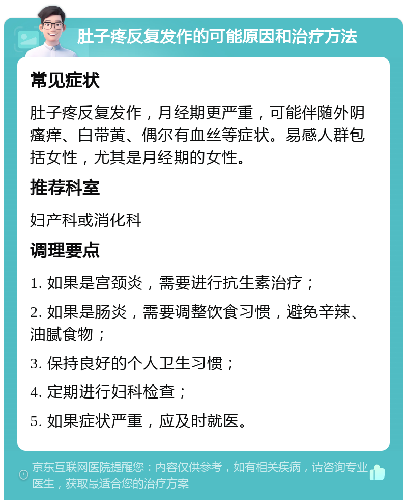 肚子疼反复发作的可能原因和治疗方法 常见症状 肚子疼反复发作，月经期更严重，可能伴随外阴瘙痒、白带黄、偶尔有血丝等症状。易感人群包括女性，尤其是月经期的女性。 推荐科室 妇产科或消化科 调理要点 1. 如果是宫颈炎，需要进行抗生素治疗； 2. 如果是肠炎，需要调整饮食习惯，避免辛辣、油腻食物； 3. 保持良好的个人卫生习惯； 4. 定期进行妇科检查； 5. 如果症状严重，应及时就医。