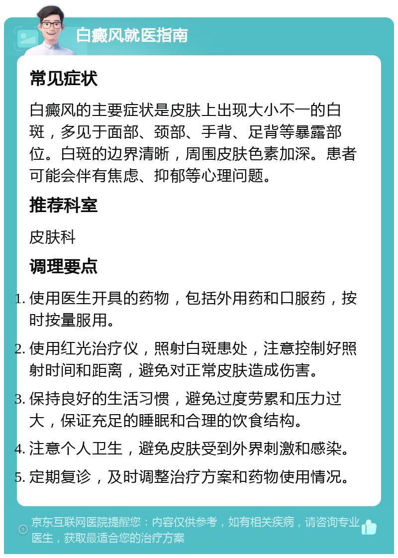 白癜风就医指南 常见症状 白癜风的主要症状是皮肤上出现大小不一的白斑，多见于面部、颈部、手背、足背等暴露部位。白斑的边界清晰，周围皮肤色素加深。患者可能会伴有焦虑、抑郁等心理问题。 推荐科室 皮肤科 调理要点 使用医生开具的药物，包括外用药和口服药，按时按量服用。 使用红光治疗仪，照射白斑患处，注意控制好照射时间和距离，避免对正常皮肤造成伤害。 保持良好的生活习惯，避免过度劳累和压力过大，保证充足的睡眠和合理的饮食结构。 注意个人卫生，避免皮肤受到外界刺激和感染。 定期复诊，及时调整治疗方案和药物使用情况。