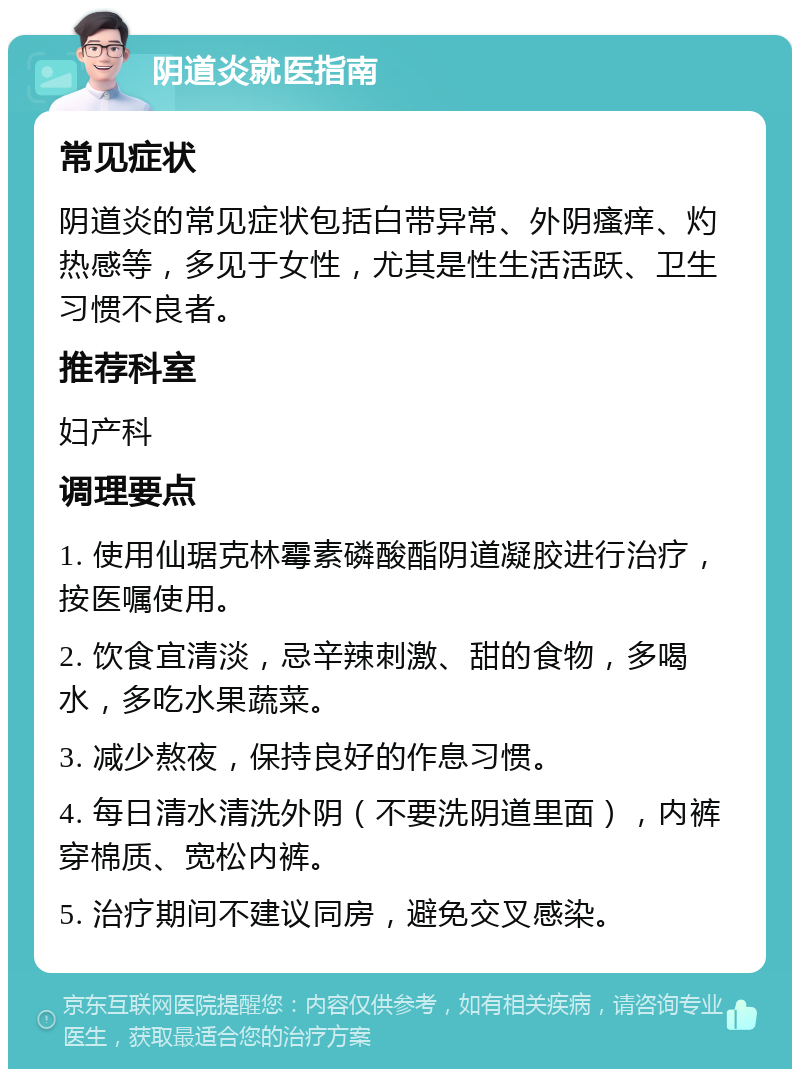 阴道炎就医指南 常见症状 阴道炎的常见症状包括白带异常、外阴瘙痒、灼热感等，多见于女性，尤其是性生活活跃、卫生习惯不良者。 推荐科室 妇产科 调理要点 1. 使用仙琚克林霉素磷酸酯阴道凝胶进行治疗，按医嘱使用。 2. 饮食宜清淡，忌辛辣刺激、甜的食物，多喝水，多吃水果蔬菜。 3. 减少熬夜，保持良好的作息习惯。 4. 每日清水清洗外阴（不要洗阴道里面），内裤穿棉质、宽松内裤。 5. 治疗期间不建议同房，避免交叉感染。