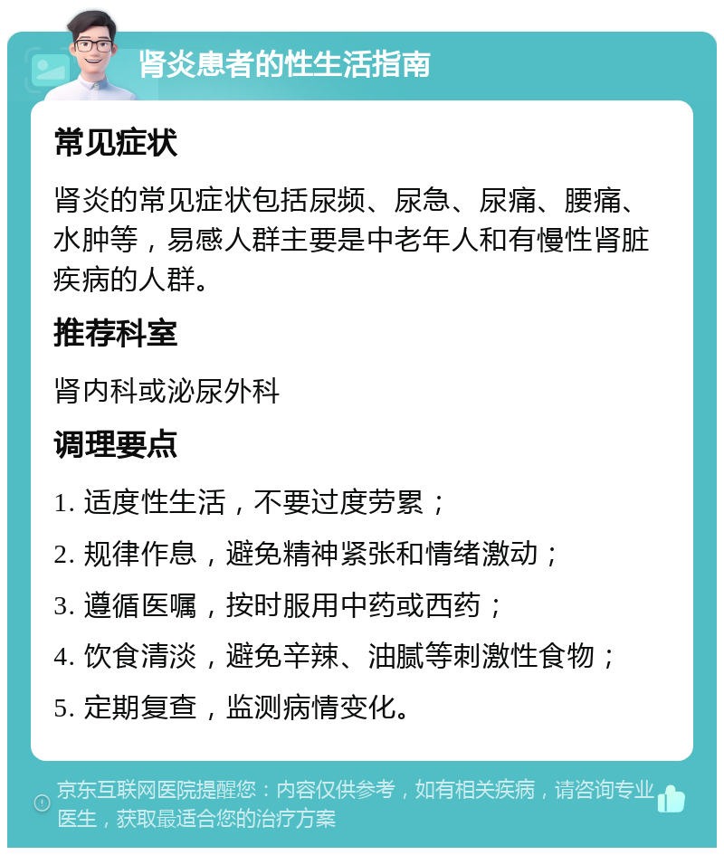 肾炎患者的性生活指南 常见症状 肾炎的常见症状包括尿频、尿急、尿痛、腰痛、水肿等，易感人群主要是中老年人和有慢性肾脏疾病的人群。 推荐科室 肾内科或泌尿外科 调理要点 1. 适度性生活，不要过度劳累； 2. 规律作息，避免精神紧张和情绪激动； 3. 遵循医嘱，按时服用中药或西药； 4. 饮食清淡，避免辛辣、油腻等刺激性食物； 5. 定期复查，监测病情变化。