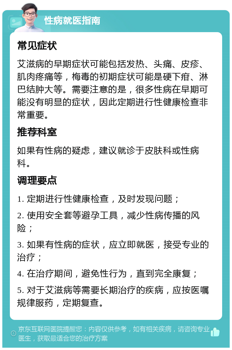 性病就医指南 常见症状 艾滋病的早期症状可能包括发热、头痛、皮疹、肌肉疼痛等，梅毒的初期症状可能是硬下疳、淋巴结肿大等。需要注意的是，很多性病在早期可能没有明显的症状，因此定期进行性健康检查非常重要。 推荐科室 如果有性病的疑虑，建议就诊于皮肤科或性病科。 调理要点 1. 定期进行性健康检查，及时发现问题； 2. 使用安全套等避孕工具，减少性病传播的风险； 3. 如果有性病的症状，应立即就医，接受专业的治疗； 4. 在治疗期间，避免性行为，直到完全康复； 5. 对于艾滋病等需要长期治疗的疾病，应按医嘱规律服药，定期复查。