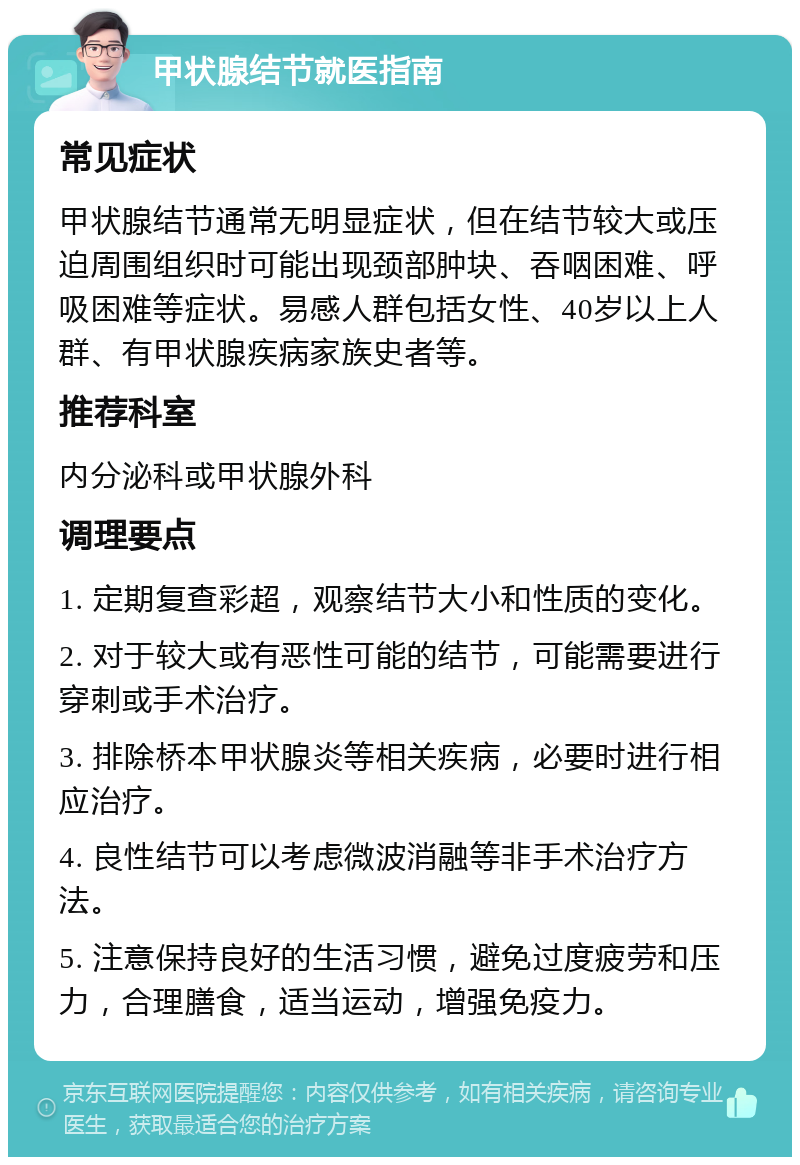 甲状腺结节就医指南 常见症状 甲状腺结节通常无明显症状，但在结节较大或压迫周围组织时可能出现颈部肿块、吞咽困难、呼吸困难等症状。易感人群包括女性、40岁以上人群、有甲状腺疾病家族史者等。 推荐科室 内分泌科或甲状腺外科 调理要点 1. 定期复查彩超，观察结节大小和性质的变化。 2. 对于较大或有恶性可能的结节，可能需要进行穿刺或手术治疗。 3. 排除桥本甲状腺炎等相关疾病，必要时进行相应治疗。 4. 良性结节可以考虑微波消融等非手术治疗方法。 5. 注意保持良好的生活习惯，避免过度疲劳和压力，合理膳食，适当运动，增强免疫力。