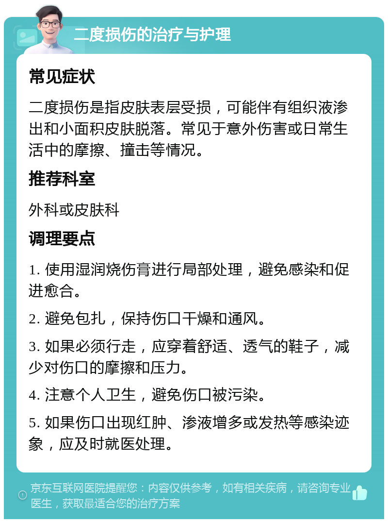 二度损伤的治疗与护理 常见症状 二度损伤是指皮肤表层受损，可能伴有组织液渗出和小面积皮肤脱落。常见于意外伤害或日常生活中的摩擦、撞击等情况。 推荐科室 外科或皮肤科 调理要点 1. 使用湿润烧伤膏进行局部处理，避免感染和促进愈合。 2. 避免包扎，保持伤口干燥和通风。 3. 如果必须行走，应穿着舒适、透气的鞋子，减少对伤口的摩擦和压力。 4. 注意个人卫生，避免伤口被污染。 5. 如果伤口出现红肿、渗液增多或发热等感染迹象，应及时就医处理。