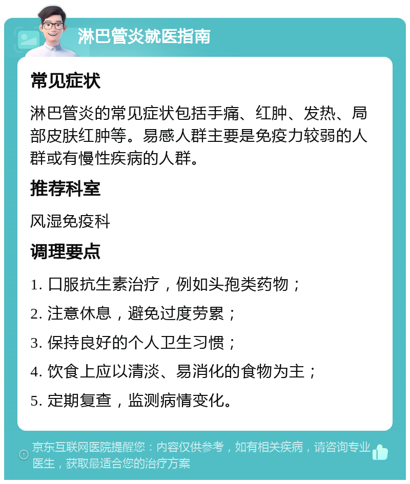 淋巴管炎就医指南 常见症状 淋巴管炎的常见症状包括手痛、红肿、发热、局部皮肤红肿等。易感人群主要是免疫力较弱的人群或有慢性疾病的人群。 推荐科室 风湿免疫科 调理要点 1. 口服抗生素治疗，例如头孢类药物； 2. 注意休息，避免过度劳累； 3. 保持良好的个人卫生习惯； 4. 饮食上应以清淡、易消化的食物为主； 5. 定期复查，监测病情变化。