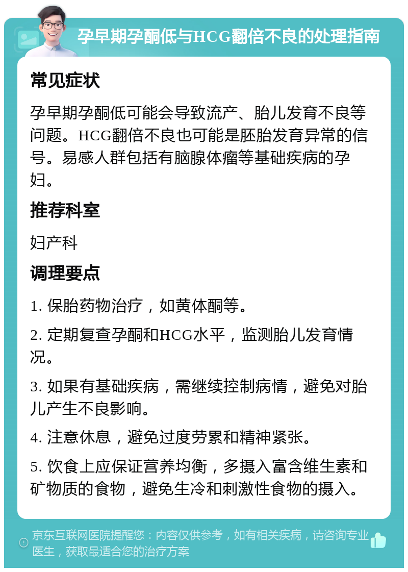 孕早期孕酮低与HCG翻倍不良的处理指南 常见症状 孕早期孕酮低可能会导致流产、胎儿发育不良等问题。HCG翻倍不良也可能是胚胎发育异常的信号。易感人群包括有脑腺体瘤等基础疾病的孕妇。 推荐科室 妇产科 调理要点 1. 保胎药物治疗，如黄体酮等。 2. 定期复查孕酮和HCG水平，监测胎儿发育情况。 3. 如果有基础疾病，需继续控制病情，避免对胎儿产生不良影响。 4. 注意休息，避免过度劳累和精神紧张。 5. 饮食上应保证营养均衡，多摄入富含维生素和矿物质的食物，避免生冷和刺激性食物的摄入。