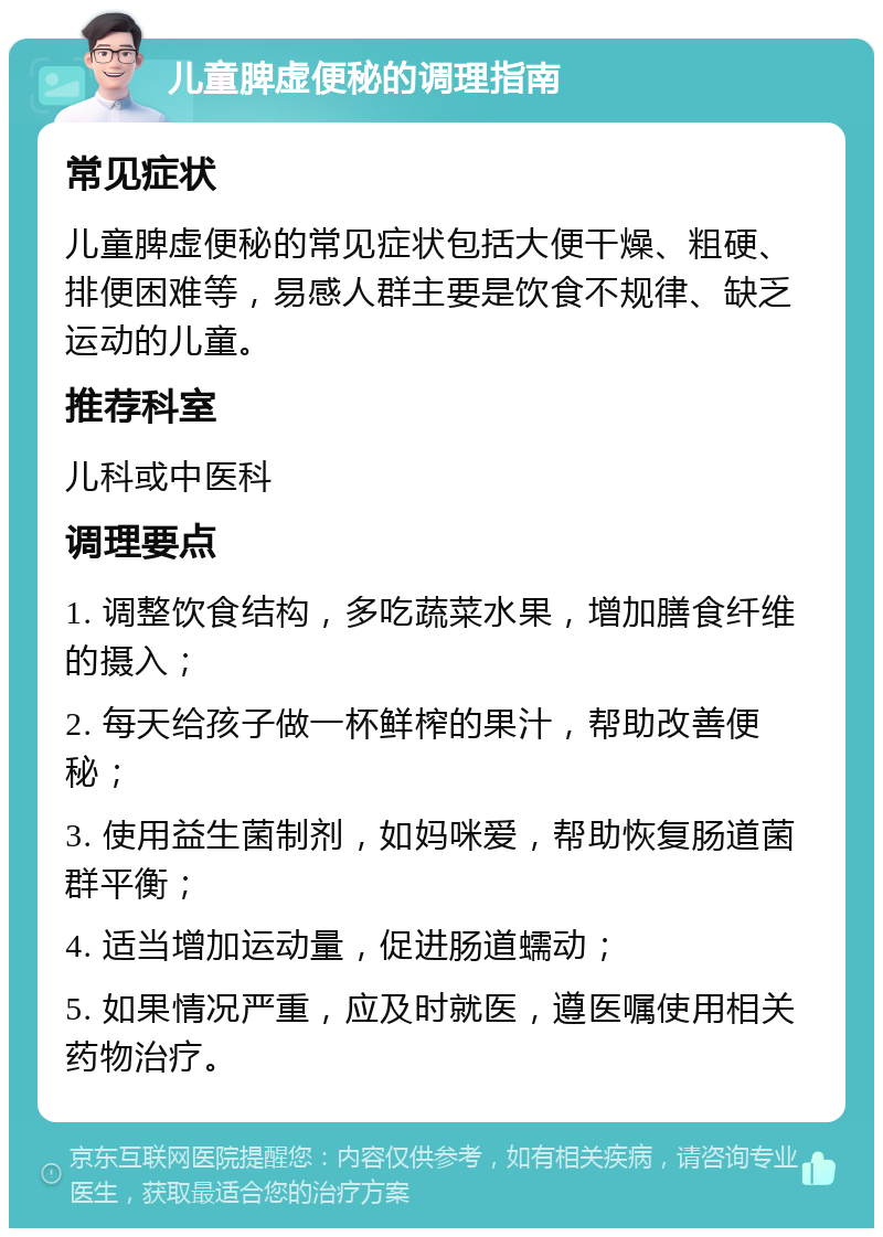 儿童脾虚便秘的调理指南 常见症状 儿童脾虚便秘的常见症状包括大便干燥、粗硬、排便困难等，易感人群主要是饮食不规律、缺乏运动的儿童。 推荐科室 儿科或中医科 调理要点 1. 调整饮食结构，多吃蔬菜水果，增加膳食纤维的摄入； 2. 每天给孩子做一杯鲜榨的果汁，帮助改善便秘； 3. 使用益生菌制剂，如妈咪爱，帮助恢复肠道菌群平衡； 4. 适当增加运动量，促进肠道蠕动； 5. 如果情况严重，应及时就医，遵医嘱使用相关药物治疗。