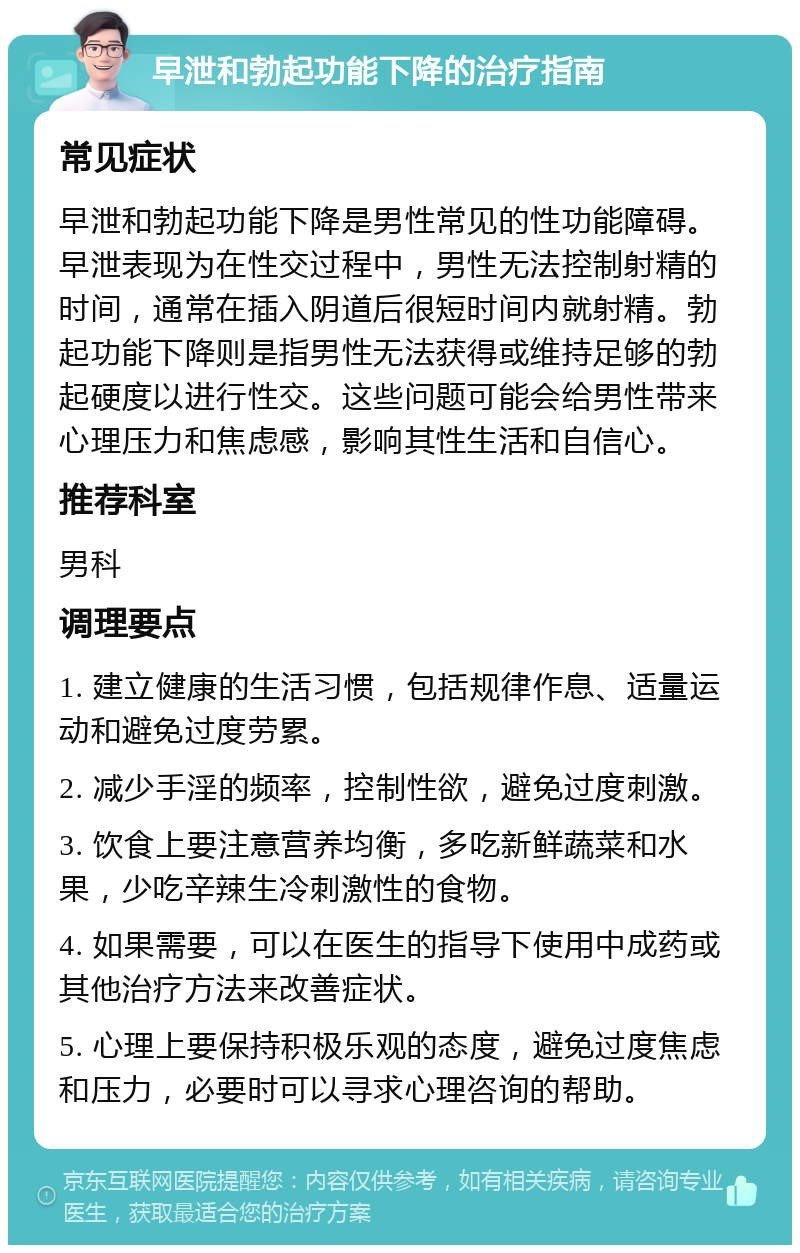 早泄和勃起功能下降的治疗指南 常见症状 早泄和勃起功能下降是男性常见的性功能障碍。早泄表现为在性交过程中，男性无法控制射精的时间，通常在插入阴道后很短时间内就射精。勃起功能下降则是指男性无法获得或维持足够的勃起硬度以进行性交。这些问题可能会给男性带来心理压力和焦虑感，影响其性生活和自信心。 推荐科室 男科 调理要点 1. 建立健康的生活习惯，包括规律作息、适量运动和避免过度劳累。 2. 减少手淫的频率，控制性欲，避免过度刺激。 3. 饮食上要注意营养均衡，多吃新鲜蔬菜和水果，少吃辛辣生冷刺激性的食物。 4. 如果需要，可以在医生的指导下使用中成药或其他治疗方法来改善症状。 5. 心理上要保持积极乐观的态度，避免过度焦虑和压力，必要时可以寻求心理咨询的帮助。