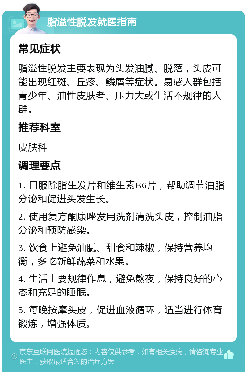 脂溢性脱发就医指南 常见症状 脂溢性脱发主要表现为头发油腻、脱落，头皮可能出现红斑、丘疹、鳞屑等症状。易感人群包括青少年、油性皮肤者、压力大或生活不规律的人群。 推荐科室 皮肤科 调理要点 1. 口服除脂生发片和维生素B6片，帮助调节油脂分泌和促进头发生长。 2. 使用复方酮康唑发用洗剂清洗头皮，控制油脂分泌和预防感染。 3. 饮食上避免油腻、甜食和辣椒，保持营养均衡，多吃新鲜蔬菜和水果。 4. 生活上要规律作息，避免熬夜，保持良好的心态和充足的睡眠。 5. 每晚按摩头皮，促进血液循环，适当进行体育锻炼，增强体质。