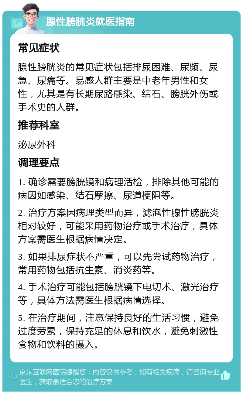 腺性膀胱炎就医指南 常见症状 腺性膀胱炎的常见症状包括排尿困难、尿频、尿急、尿痛等。易感人群主要是中老年男性和女性，尤其是有长期尿路感染、结石、膀胱外伤或手术史的人群。 推荐科室 泌尿外科 调理要点 1. 确诊需要膀胱镜和病理活检，排除其他可能的病因如感染、结石摩擦、尿道梗阻等。 2. 治疗方案因病理类型而异，滤泡性腺性膀胱炎相对较好，可能采用药物治疗或手术治疗，具体方案需医生根据病情决定。 3. 如果排尿症状不严重，可以先尝试药物治疗，常用药物包括抗生素、消炎药等。 4. 手术治疗可能包括膀胱镜下电切术、激光治疗等，具体方法需医生根据病情选择。 5. 在治疗期间，注意保持良好的生活习惯，避免过度劳累，保持充足的休息和饮水，避免刺激性食物和饮料的摄入。