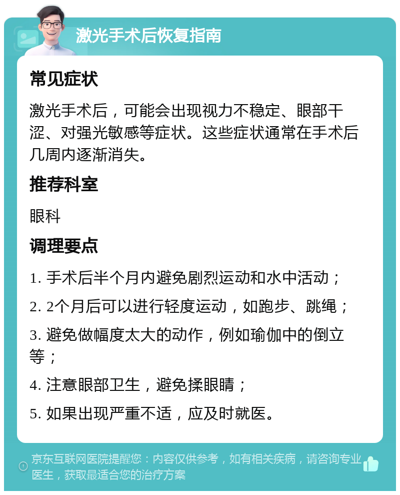 激光手术后恢复指南 常见症状 激光手术后，可能会出现视力不稳定、眼部干涩、对强光敏感等症状。这些症状通常在手术后几周内逐渐消失。 推荐科室 眼科 调理要点 1. 手术后半个月内避免剧烈运动和水中活动； 2. 2个月后可以进行轻度运动，如跑步、跳绳； 3. 避免做幅度太大的动作，例如瑜伽中的倒立等； 4. 注意眼部卫生，避免揉眼睛； 5. 如果出现严重不适，应及时就医。