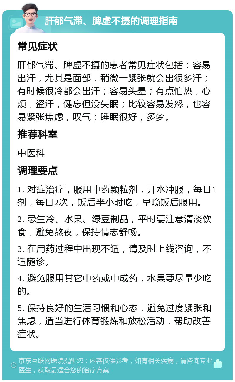 肝郁气滞、脾虚不摄的调理指南 常见症状 肝郁气滞、脾虚不摄的患者常见症状包括：容易出汗，尤其是面部，稍微一紧张就会出很多汗；有时候很冷都会出汗；容易头晕；有点怕热，心烦，盗汗，健忘但没失眠；比较容易发怒，也容易紧张焦虑，叹气；睡眠很好，多梦。 推荐科室 中医科 调理要点 1. 对症治疗，服用中药颗粒剂，开水冲服，每日1剂，每日2次，饭后半小时吃，早晚饭后服用。 2. 忌生冷、水果、绿豆制品，平时要注意清淡饮食，避免熬夜，保持情志舒畅。 3. 在用药过程中出现不适，请及时上线咨询，不适随诊。 4. 避免服用其它中药或中成药，水果要尽量少吃的。 5. 保持良好的生活习惯和心态，避免过度紧张和焦虑，适当进行体育锻炼和放松活动，帮助改善症状。