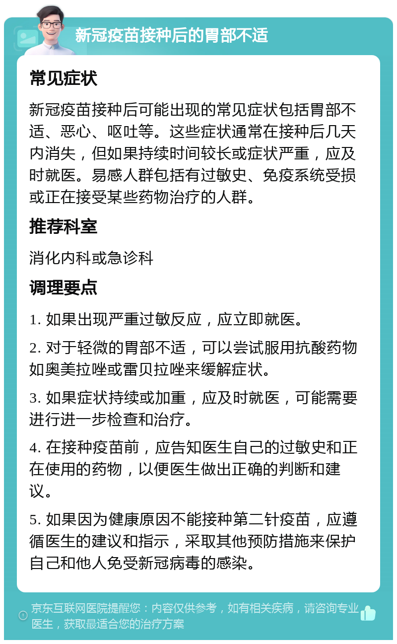 新冠疫苗接种后的胃部不适 常见症状 新冠疫苗接种后可能出现的常见症状包括胃部不适、恶心、呕吐等。这些症状通常在接种后几天内消失，但如果持续时间较长或症状严重，应及时就医。易感人群包括有过敏史、免疫系统受损或正在接受某些药物治疗的人群。 推荐科室 消化内科或急诊科 调理要点 1. 如果出现严重过敏反应，应立即就医。 2. 对于轻微的胃部不适，可以尝试服用抗酸药物如奥美拉唑或雷贝拉唑来缓解症状。 3. 如果症状持续或加重，应及时就医，可能需要进行进一步检查和治疗。 4. 在接种疫苗前，应告知医生自己的过敏史和正在使用的药物，以便医生做出正确的判断和建议。 5. 如果因为健康原因不能接种第二针疫苗，应遵循医生的建议和指示，采取其他预防措施来保护自己和他人免受新冠病毒的感染。