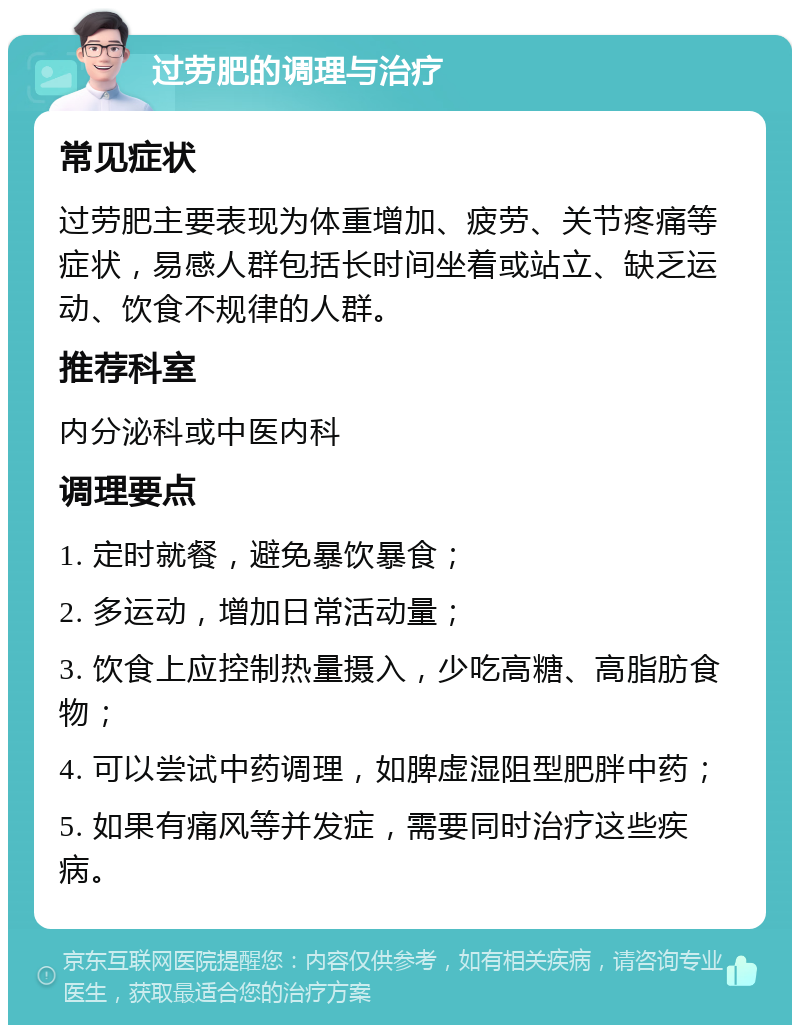 过劳肥的调理与治疗 常见症状 过劳肥主要表现为体重增加、疲劳、关节疼痛等症状，易感人群包括长时间坐着或站立、缺乏运动、饮食不规律的人群。 推荐科室 内分泌科或中医内科 调理要点 1. 定时就餐，避免暴饮暴食； 2. 多运动，增加日常活动量； 3. 饮食上应控制热量摄入，少吃高糖、高脂肪食物； 4. 可以尝试中药调理，如脾虚湿阻型肥胖中药； 5. 如果有痛风等并发症，需要同时治疗这些疾病。