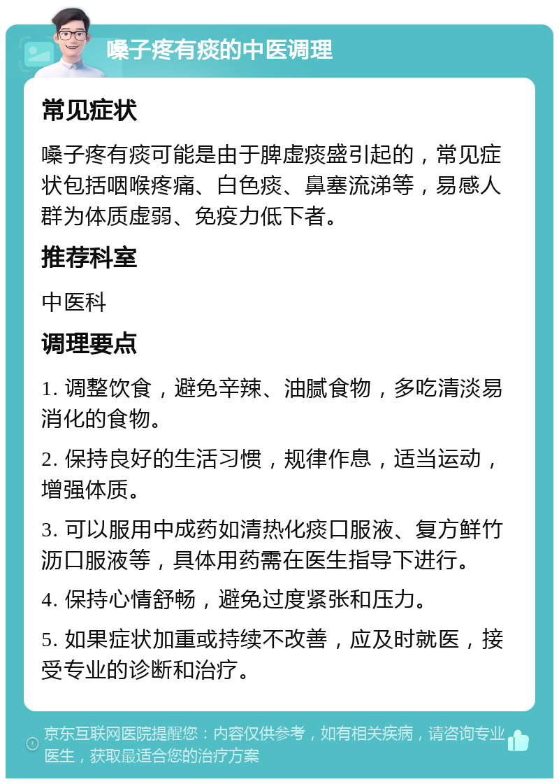 嗓子疼有痰的中医调理 常见症状 嗓子疼有痰可能是由于脾虚痰盛引起的，常见症状包括咽喉疼痛、白色痰、鼻塞流涕等，易感人群为体质虚弱、免疫力低下者。 推荐科室 中医科 调理要点 1. 调整饮食，避免辛辣、油腻食物，多吃清淡易消化的食物。 2. 保持良好的生活习惯，规律作息，适当运动，增强体质。 3. 可以服用中成药如清热化痰口服液、复方鲜竹沥口服液等，具体用药需在医生指导下进行。 4. 保持心情舒畅，避免过度紧张和压力。 5. 如果症状加重或持续不改善，应及时就医，接受专业的诊断和治疗。