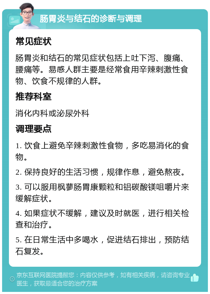 肠胃炎与结石的诊断与调理 常见症状 肠胃炎和结石的常见症状包括上吐下泻、腹痛、腰痛等。易感人群主要是经常食用辛辣刺激性食物、饮食不规律的人群。 推荐科室 消化内科或泌尿外科 调理要点 1. 饮食上避免辛辣刺激性食物，多吃易消化的食物。 2. 保持良好的生活习惯，规律作息，避免熬夜。 3. 可以服用枫蓼肠胃康颗粒和铝碳酸镁咀嚼片来缓解症状。 4. 如果症状不缓解，建议及时就医，进行相关检查和治疗。 5. 在日常生活中多喝水，促进结石排出，预防结石复发。