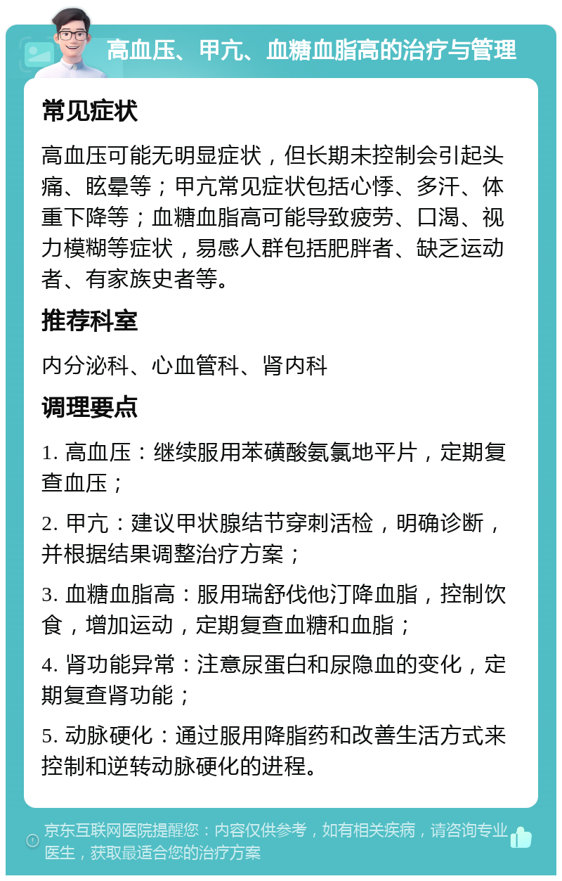 高血压、甲亢、血糖血脂高的治疗与管理 常见症状 高血压可能无明显症状，但长期未控制会引起头痛、眩晕等；甲亢常见症状包括心悸、多汗、体重下降等；血糖血脂高可能导致疲劳、口渴、视力模糊等症状，易感人群包括肥胖者、缺乏运动者、有家族史者等。 推荐科室 内分泌科、心血管科、肾内科 调理要点 1. 高血压：继续服用苯磺酸氨氯地平片，定期复查血压； 2. 甲亢：建议甲状腺结节穿刺活检，明确诊断，并根据结果调整治疗方案； 3. 血糖血脂高：服用瑞舒伐他汀降血脂，控制饮食，增加运动，定期复查血糖和血脂； 4. 肾功能异常：注意尿蛋白和尿隐血的变化，定期复查肾功能； 5. 动脉硬化：通过服用降脂药和改善生活方式来控制和逆转动脉硬化的进程。