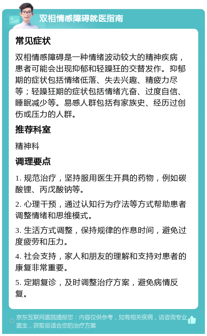 双相情感障碍就医指南 常见症状 双相情感障碍是一种情绪波动较大的精神疾病，患者可能会出现抑郁和轻躁狂的交替发作。抑郁期的症状包括情绪低落、失去兴趣、精疲力尽等；轻躁狂期的症状包括情绪亢奋、过度自信、睡眠减少等。易感人群包括有家族史、经历过创伤或压力的人群。 推荐科室 精神科 调理要点 1. 规范治疗，坚持服用医生开具的药物，例如碳酸锂、丙戊酸钠等。 2. 心理干预，通过认知行为疗法等方式帮助患者调整情绪和思维模式。 3. 生活方式调整，保持规律的作息时间，避免过度疲劳和压力。 4. 社会支持，家人和朋友的理解和支持对患者的康复非常重要。 5. 定期复诊，及时调整治疗方案，避免病情反复。