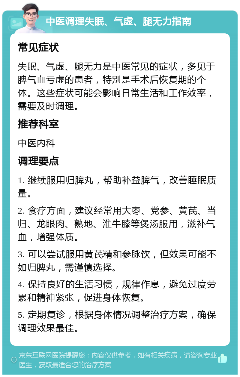 中医调理失眠、气虚、腿无力指南 常见症状 失眠、气虚、腿无力是中医常见的症状，多见于脾气血亏虚的患者，特别是手术后恢复期的个体。这些症状可能会影响日常生活和工作效率，需要及时调理。 推荐科室 中医内科 调理要点 1. 继续服用归脾丸，帮助补益脾气，改善睡眠质量。 2. 食疗方面，建议经常用大枣、党参、黄芪、当归、龙眼肉、熟地、淮牛膝等煲汤服用，滋补气血，增强体质。 3. 可以尝试服用黄芪精和参脉饮，但效果可能不如归脾丸，需谨慎选择。 4. 保持良好的生活习惯，规律作息，避免过度劳累和精神紧张，促进身体恢复。 5. 定期复诊，根据身体情况调整治疗方案，确保调理效果最佳。