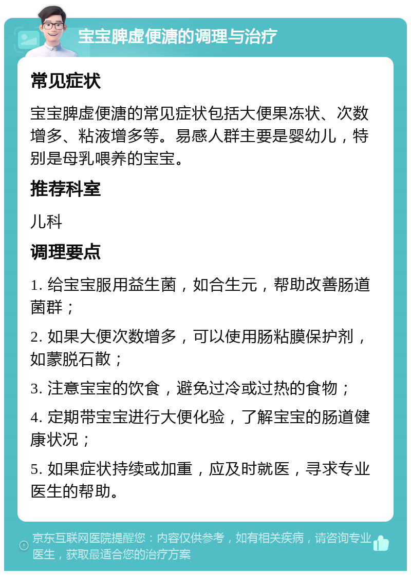 宝宝脾虚便溏的调理与治疗 常见症状 宝宝脾虚便溏的常见症状包括大便果冻状、次数增多、粘液增多等。易感人群主要是婴幼儿，特别是母乳喂养的宝宝。 推荐科室 儿科 调理要点 1. 给宝宝服用益生菌，如合生元，帮助改善肠道菌群； 2. 如果大便次数增多，可以使用肠粘膜保护剂，如蒙脱石散； 3. 注意宝宝的饮食，避免过冷或过热的食物； 4. 定期带宝宝进行大便化验，了解宝宝的肠道健康状况； 5. 如果症状持续或加重，应及时就医，寻求专业医生的帮助。