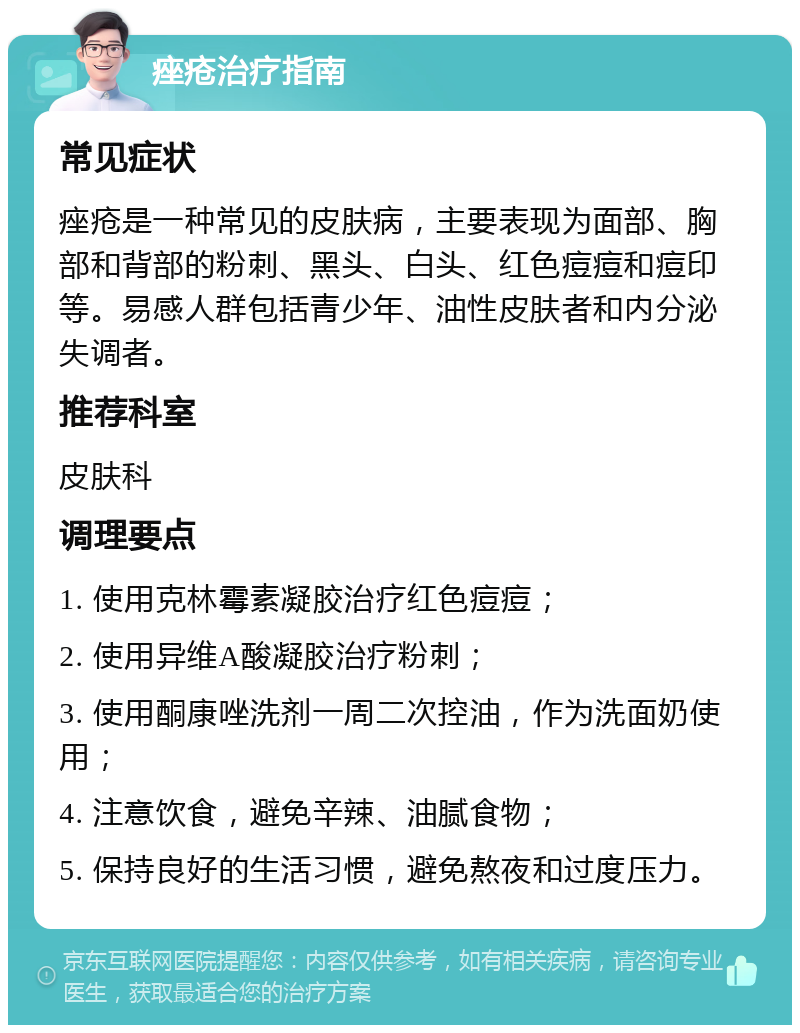 痤疮治疗指南 常见症状 痤疮是一种常见的皮肤病，主要表现为面部、胸部和背部的粉刺、黑头、白头、红色痘痘和痘印等。易感人群包括青少年、油性皮肤者和内分泌失调者。 推荐科室 皮肤科 调理要点 1. 使用克林霉素凝胶治疗红色痘痘； 2. 使用异维A酸凝胶治疗粉刺； 3. 使用酮康唑洗剂一周二次控油，作为洗面奶使用； 4. 注意饮食，避免辛辣、油腻食物； 5. 保持良好的生活习惯，避免熬夜和过度压力。