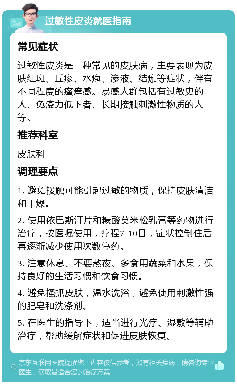 过敏性皮炎就医指南 常见症状 过敏性皮炎是一种常见的皮肤病，主要表现为皮肤红斑、丘疹、水疱、渗液、结痂等症状，伴有不同程度的瘙痒感。易感人群包括有过敏史的人、免疫力低下者、长期接触刺激性物质的人等。 推荐科室 皮肤科 调理要点 1. 避免接触可能引起过敏的物质，保持皮肤清洁和干燥。 2. 使用依巴斯汀片和糠酸莫米松乳膏等药物进行治疗，按医嘱使用，疗程7-10日，症状控制住后再逐渐减少使用次数停药。 3. 注意休息、不要熬夜、多食用蔬菜和水果，保持良好的生活习惯和饮食习惯。 4. 避免搔抓皮肤，温水洗浴，避免使用刺激性强的肥皂和洗涤剂。 5. 在医生的指导下，适当进行光疗、湿敷等辅助治疗，帮助缓解症状和促进皮肤恢复。