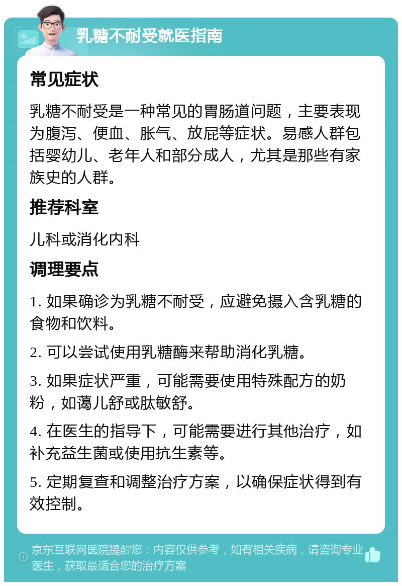 乳糖不耐受就医指南 常见症状 乳糖不耐受是一种常见的胃肠道问题，主要表现为腹泻、便血、胀气、放屁等症状。易感人群包括婴幼儿、老年人和部分成人，尤其是那些有家族史的人群。 推荐科室 儿科或消化内科 调理要点 1. 如果确诊为乳糖不耐受，应避免摄入含乳糖的食物和饮料。 2. 可以尝试使用乳糖酶来帮助消化乳糖。 3. 如果症状严重，可能需要使用特殊配方的奶粉，如蔼儿舒或肽敏舒。 4. 在医生的指导下，可能需要进行其他治疗，如补充益生菌或使用抗生素等。 5. 定期复查和调整治疗方案，以确保症状得到有效控制。