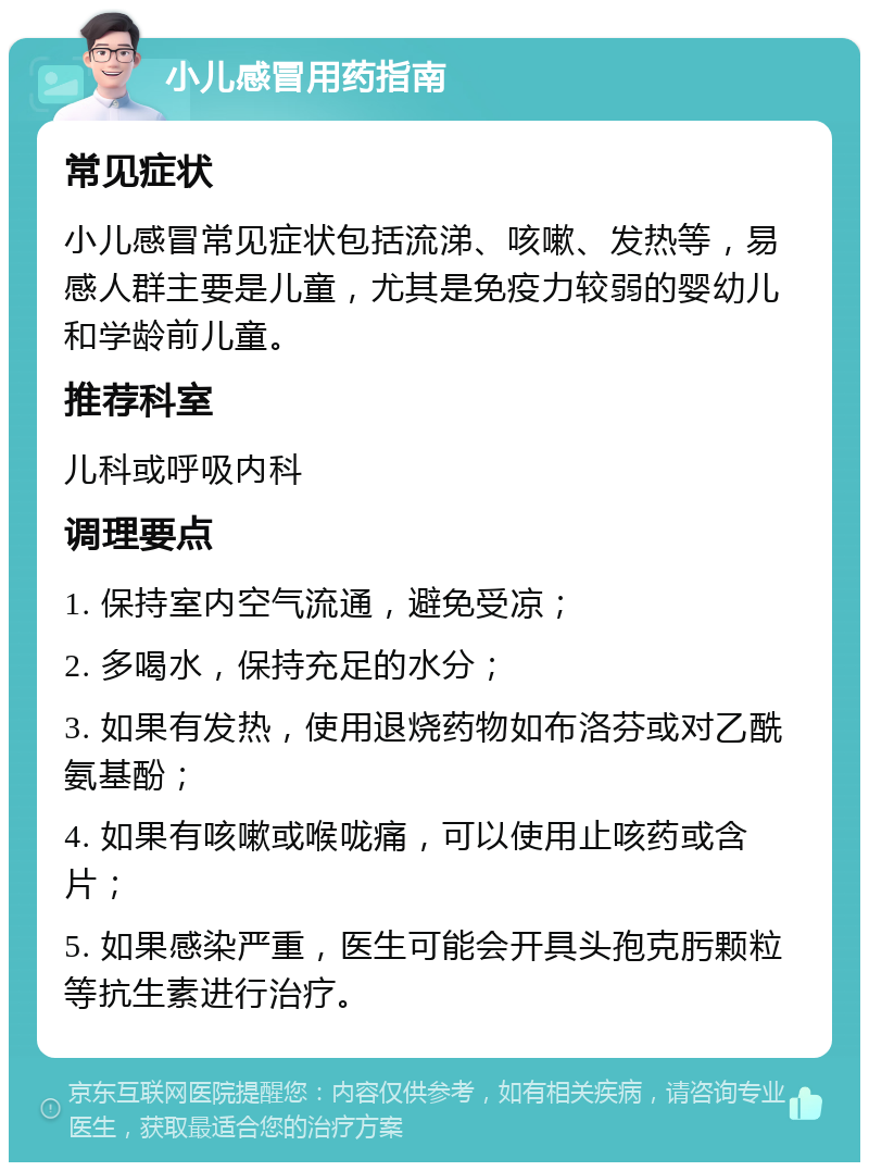 小儿感冒用药指南 常见症状 小儿感冒常见症状包括流涕、咳嗽、发热等，易感人群主要是儿童，尤其是免疫力较弱的婴幼儿和学龄前儿童。 推荐科室 儿科或呼吸内科 调理要点 1. 保持室内空气流通，避免受凉； 2. 多喝水，保持充足的水分； 3. 如果有发热，使用退烧药物如布洛芬或对乙酰氨基酚； 4. 如果有咳嗽或喉咙痛，可以使用止咳药或含片； 5. 如果感染严重，医生可能会开具头孢克肟颗粒等抗生素进行治疗。