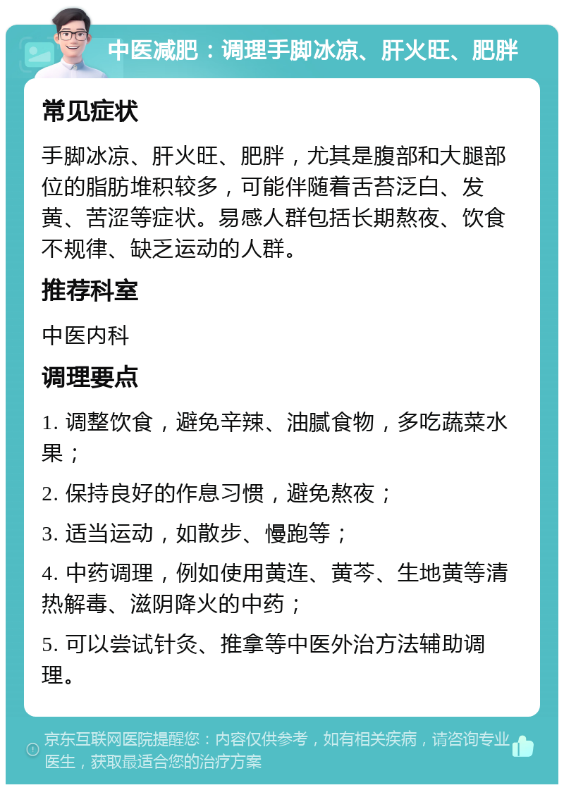 中医减肥：调理手脚冰凉、肝火旺、肥胖 常见症状 手脚冰凉、肝火旺、肥胖，尤其是腹部和大腿部位的脂肪堆积较多，可能伴随着舌苔泛白、发黄、苦涩等症状。易感人群包括长期熬夜、饮食不规律、缺乏运动的人群。 推荐科室 中医内科 调理要点 1. 调整饮食，避免辛辣、油腻食物，多吃蔬菜水果； 2. 保持良好的作息习惯，避免熬夜； 3. 适当运动，如散步、慢跑等； 4. 中药调理，例如使用黄连、黄芩、生地黄等清热解毒、滋阴降火的中药； 5. 可以尝试针灸、推拿等中医外治方法辅助调理。