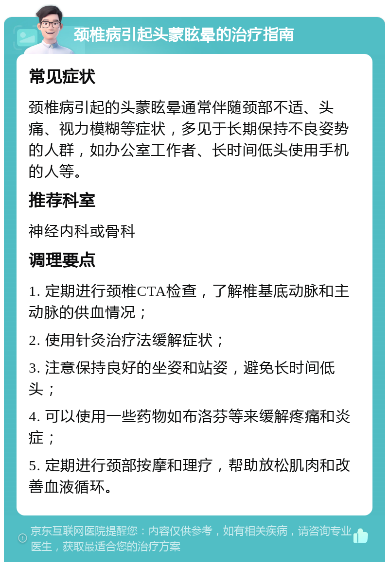 颈椎病引起头蒙眩晕的治疗指南 常见症状 颈椎病引起的头蒙眩晕通常伴随颈部不适、头痛、视力模糊等症状，多见于长期保持不良姿势的人群，如办公室工作者、长时间低头使用手机的人等。 推荐科室 神经内科或骨科 调理要点 1. 定期进行颈椎CTA检查，了解椎基底动脉和主动脉的供血情况； 2. 使用针灸治疗法缓解症状； 3. 注意保持良好的坐姿和站姿，避免长时间低头； 4. 可以使用一些药物如布洛芬等来缓解疼痛和炎症； 5. 定期进行颈部按摩和理疗，帮助放松肌肉和改善血液循环。