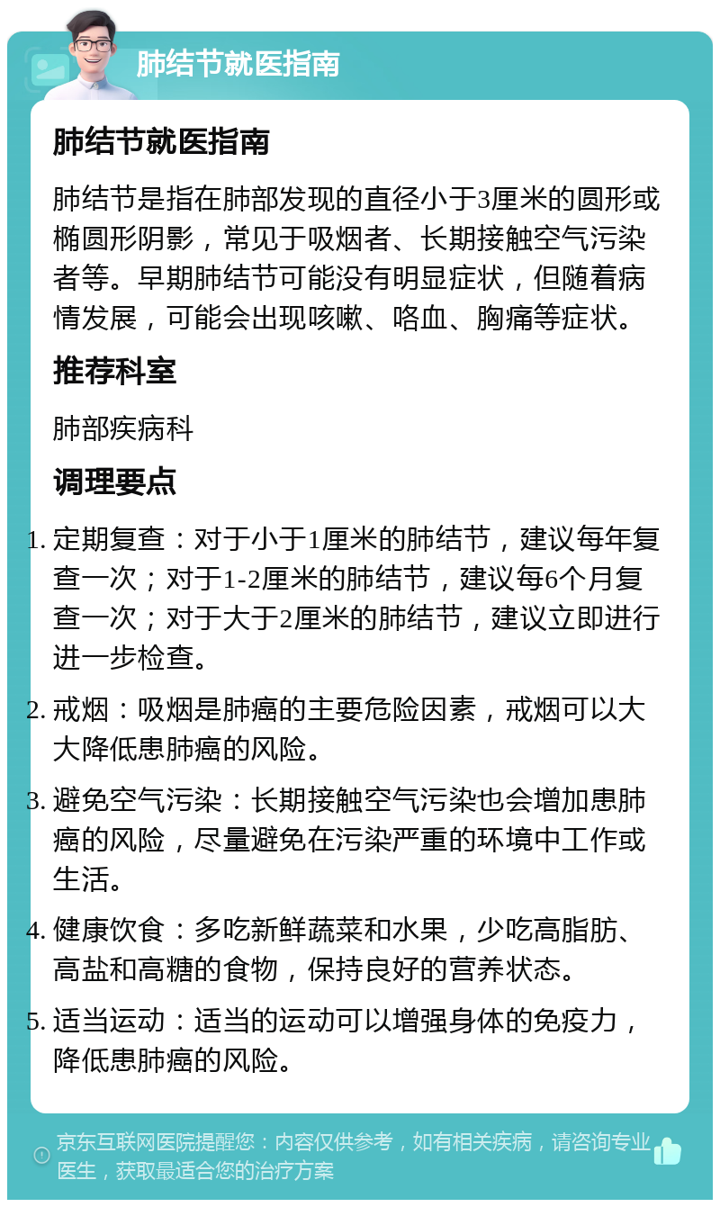 肺结节就医指南 肺结节就医指南 肺结节是指在肺部发现的直径小于3厘米的圆形或椭圆形阴影，常见于吸烟者、长期接触空气污染者等。早期肺结节可能没有明显症状，但随着病情发展，可能会出现咳嗽、咯血、胸痛等症状。 推荐科室 肺部疾病科 调理要点 定期复查：对于小于1厘米的肺结节，建议每年复查一次；对于1-2厘米的肺结节，建议每6个月复查一次；对于大于2厘米的肺结节，建议立即进行进一步检查。 戒烟：吸烟是肺癌的主要危险因素，戒烟可以大大降低患肺癌的风险。 避免空气污染：长期接触空气污染也会增加患肺癌的风险，尽量避免在污染严重的环境中工作或生活。 健康饮食：多吃新鲜蔬菜和水果，少吃高脂肪、高盐和高糖的食物，保持良好的营养状态。 适当运动：适当的运动可以增强身体的免疫力，降低患肺癌的风险。