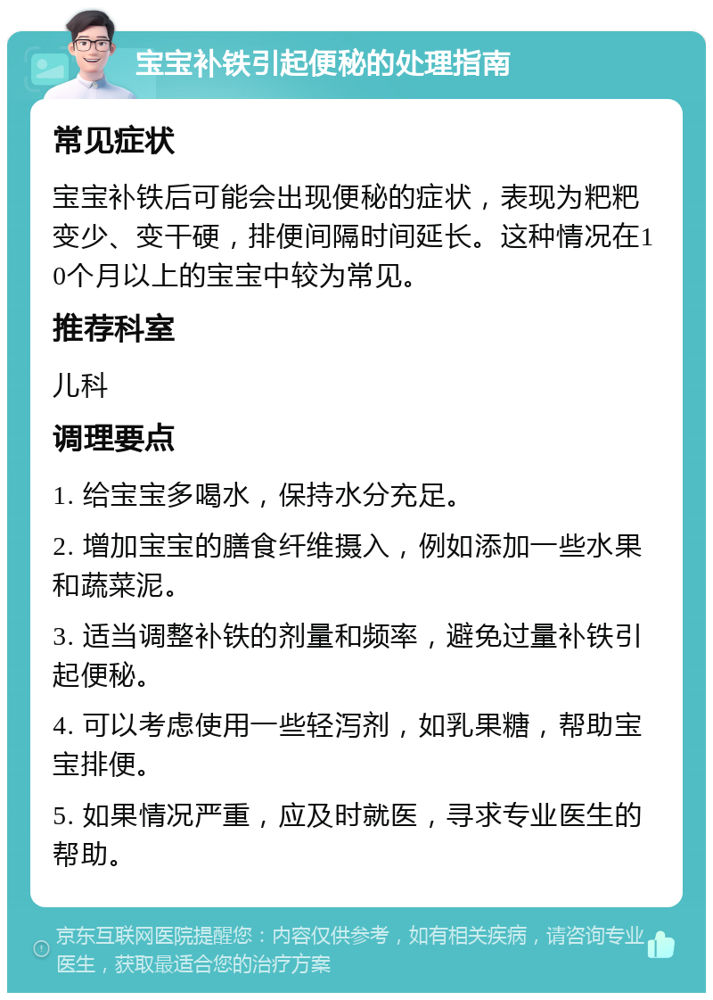 宝宝补铁引起便秘的处理指南 常见症状 宝宝补铁后可能会出现便秘的症状，表现为粑粑变少、变干硬，排便间隔时间延长。这种情况在10个月以上的宝宝中较为常见。 推荐科室 儿科 调理要点 1. 给宝宝多喝水，保持水分充足。 2. 增加宝宝的膳食纤维摄入，例如添加一些水果和蔬菜泥。 3. 适当调整补铁的剂量和频率，避免过量补铁引起便秘。 4. 可以考虑使用一些轻泻剂，如乳果糖，帮助宝宝排便。 5. 如果情况严重，应及时就医，寻求专业医生的帮助。