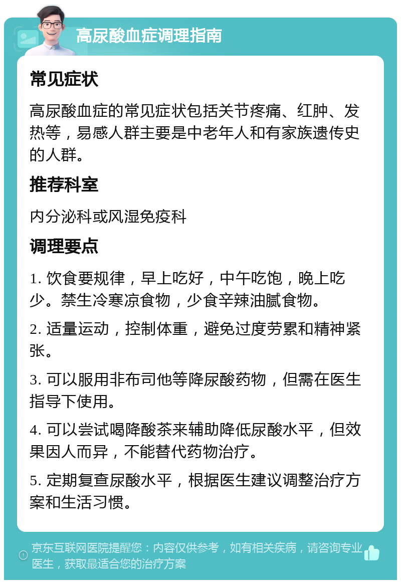 高尿酸血症调理指南 常见症状 高尿酸血症的常见症状包括关节疼痛、红肿、发热等，易感人群主要是中老年人和有家族遗传史的人群。 推荐科室 内分泌科或风湿免疫科 调理要点 1. 饮食要规律，早上吃好，中午吃饱，晚上吃少。禁生冷寒凉食物，少食辛辣油腻食物。 2. 适量运动，控制体重，避免过度劳累和精神紧张。 3. 可以服用非布司他等降尿酸药物，但需在医生指导下使用。 4. 可以尝试喝降酸茶来辅助降低尿酸水平，但效果因人而异，不能替代药物治疗。 5. 定期复查尿酸水平，根据医生建议调整治疗方案和生活习惯。