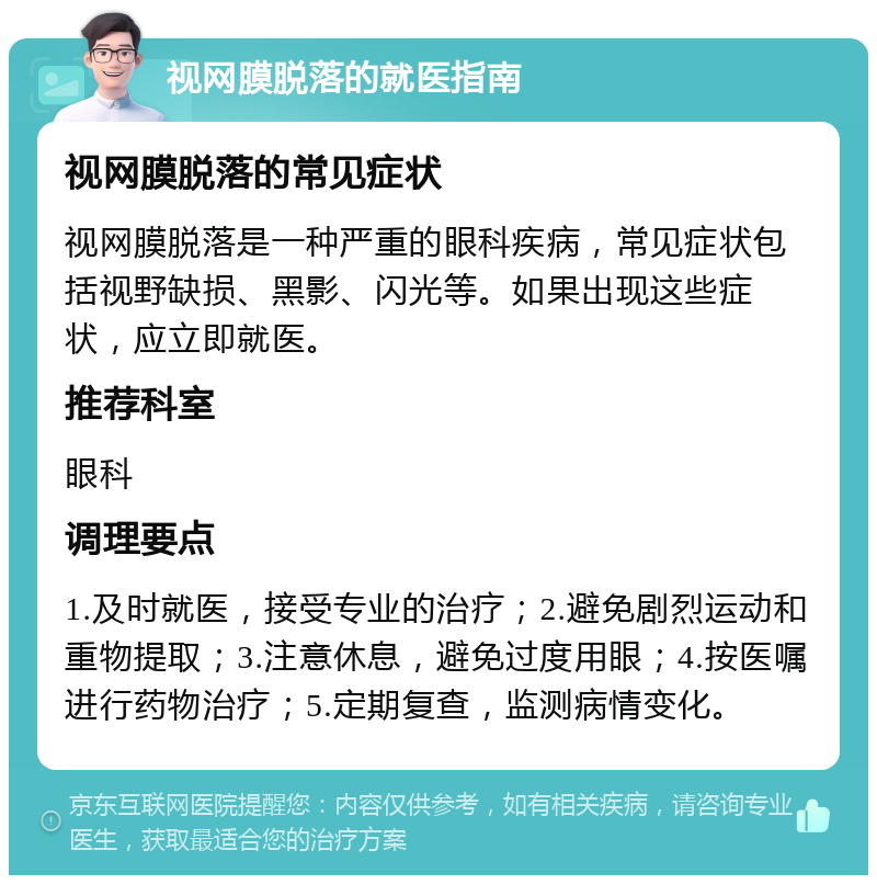 视网膜脱落的就医指南 视网膜脱落的常见症状 视网膜脱落是一种严重的眼科疾病，常见症状包括视野缺损、黑影、闪光等。如果出现这些症状，应立即就医。 推荐科室 眼科 调理要点 1.及时就医，接受专业的治疗；2.避免剧烈运动和重物提取；3.注意休息，避免过度用眼；4.按医嘱进行药物治疗；5.定期复查，监测病情变化。