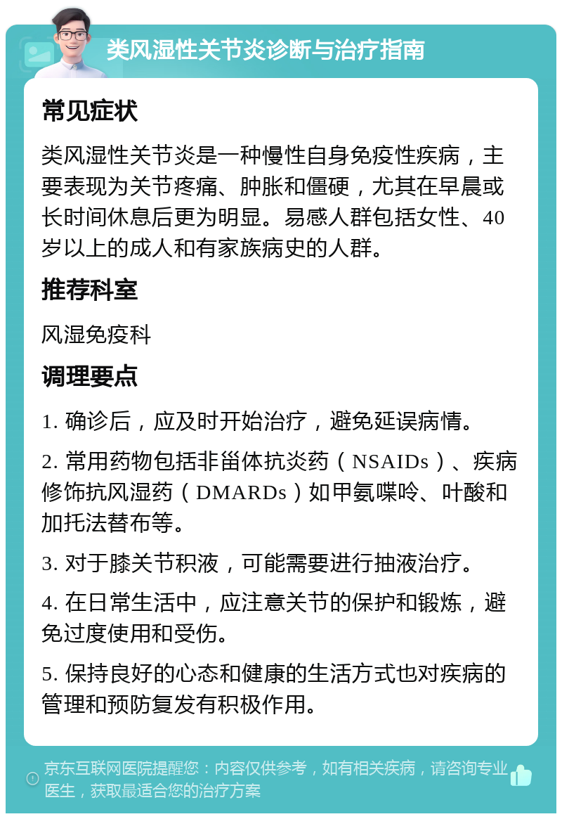 类风湿性关节炎诊断与治疗指南 常见症状 类风湿性关节炎是一种慢性自身免疫性疾病，主要表现为关节疼痛、肿胀和僵硬，尤其在早晨或长时间休息后更为明显。易感人群包括女性、40岁以上的成人和有家族病史的人群。 推荐科室 风湿免疫科 调理要点 1. 确诊后，应及时开始治疗，避免延误病情。 2. 常用药物包括非甾体抗炎药（NSAIDs）、疾病修饰抗风湿药（DMARDs）如甲氨喋呤、叶酸和加托法替布等。 3. 对于膝关节积液，可能需要进行抽液治疗。 4. 在日常生活中，应注意关节的保护和锻炼，避免过度使用和受伤。 5. 保持良好的心态和健康的生活方式也对疾病的管理和预防复发有积极作用。