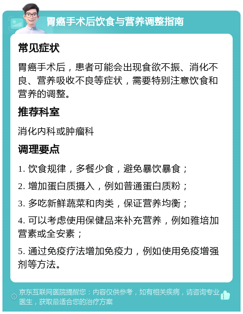 胃癌手术后饮食与营养调整指南 常见症状 胃癌手术后，患者可能会出现食欲不振、消化不良、营养吸收不良等症状，需要特别注意饮食和营养的调整。 推荐科室 消化内科或肿瘤科 调理要点 1. 饮食规律，多餐少食，避免暴饮暴食； 2. 增加蛋白质摄入，例如普通蛋白质粉； 3. 多吃新鲜蔬菜和肉类，保证营养均衡； 4. 可以考虑使用保健品来补充营养，例如雅培加营素或全安素； 5. 通过免疫疗法增加免疫力，例如使用免疫增强剂等方法。