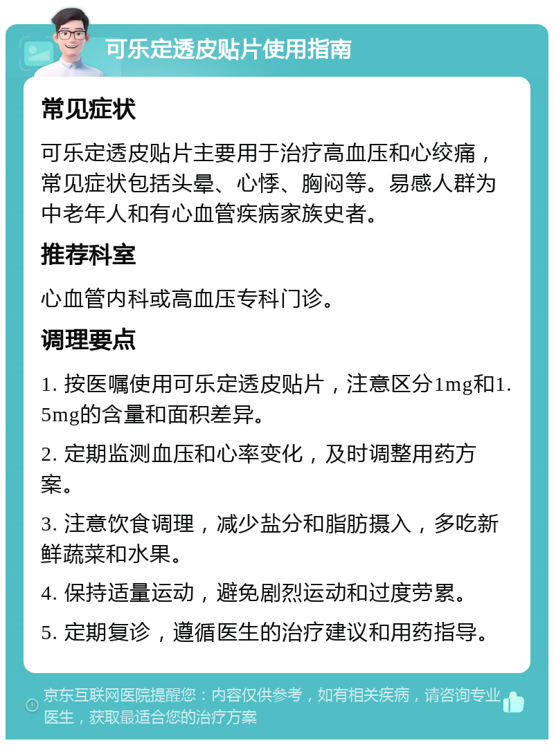 可乐定透皮贴片使用指南 常见症状 可乐定透皮贴片主要用于治疗高血压和心绞痛，常见症状包括头晕、心悸、胸闷等。易感人群为中老年人和有心血管疾病家族史者。 推荐科室 心血管内科或高血压专科门诊。 调理要点 1. 按医嘱使用可乐定透皮贴片，注意区分1mg和1.5mg的含量和面积差异。 2. 定期监测血压和心率变化，及时调整用药方案。 3. 注意饮食调理，减少盐分和脂肪摄入，多吃新鲜蔬菜和水果。 4. 保持适量运动，避免剧烈运动和过度劳累。 5. 定期复诊，遵循医生的治疗建议和用药指导。