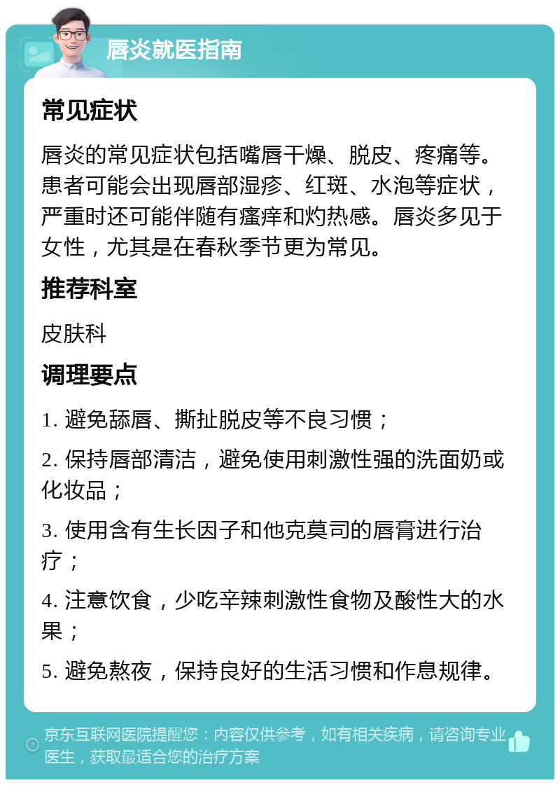 唇炎就医指南 常见症状 唇炎的常见症状包括嘴唇干燥、脱皮、疼痛等。患者可能会出现唇部湿疹、红斑、水泡等症状，严重时还可能伴随有瘙痒和灼热感。唇炎多见于女性，尤其是在春秋季节更为常见。 推荐科室 皮肤科 调理要点 1. 避免舔唇、撕扯脱皮等不良习惯； 2. 保持唇部清洁，避免使用刺激性强的洗面奶或化妆品； 3. 使用含有生长因子和他克莫司的唇膏进行治疗； 4. 注意饮食，少吃辛辣刺激性食物及酸性大的水果； 5. 避免熬夜，保持良好的生活习惯和作息规律。