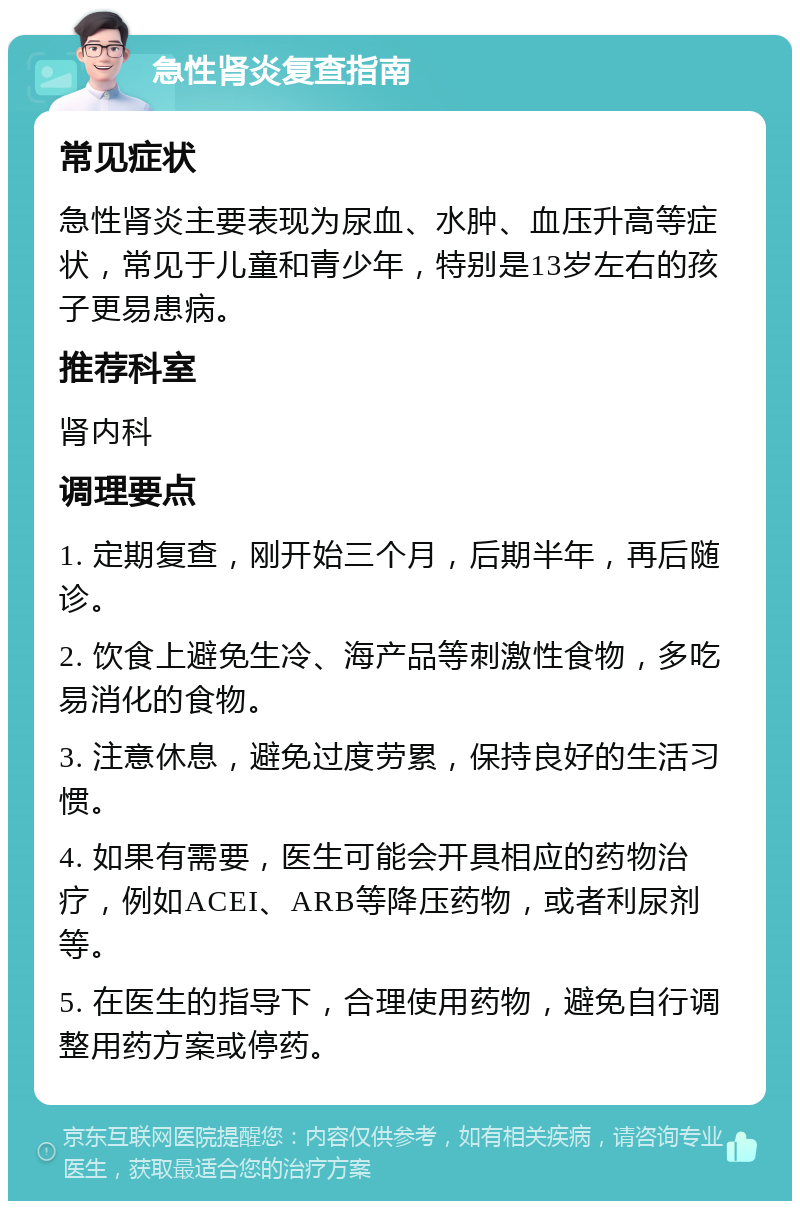 急性肾炎复查指南 常见症状 急性肾炎主要表现为尿血、水肿、血压升高等症状，常见于儿童和青少年，特别是13岁左右的孩子更易患病。 推荐科室 肾内科 调理要点 1. 定期复查，刚开始三个月，后期半年，再后随诊。 2. 饮食上避免生冷、海产品等刺激性食物，多吃易消化的食物。 3. 注意休息，避免过度劳累，保持良好的生活习惯。 4. 如果有需要，医生可能会开具相应的药物治疗，例如ACEI、ARB等降压药物，或者利尿剂等。 5. 在医生的指导下，合理使用药物，避免自行调整用药方案或停药。